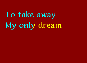 To take away
My only dream