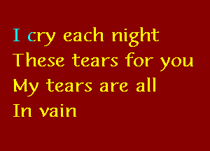 I cry each night
These tears for you

My tears are all
In vain