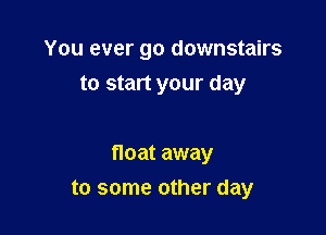 You ever go downstairs
to start your day

float away
to some other day