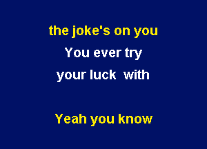 the joke's on you

You ever try
your luck with

Yeah you know