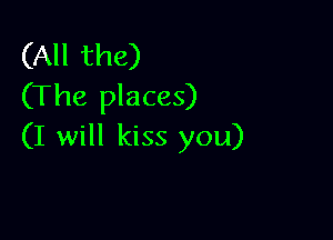 (All the)
(The places)

(I will kiss you)