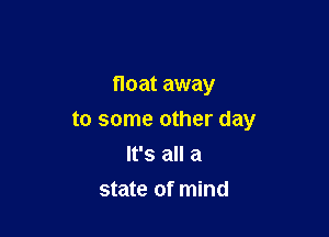 float away

to some other day
It's all a
state of mind