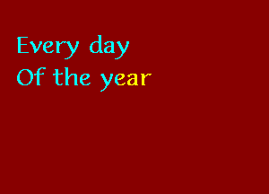 Every day
Of the year