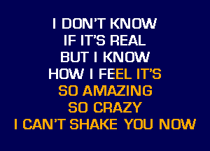 I DON'T KNOW
IF IT'S REAL
BUT I KNOW
HOW I FEEL IT'S
SO AMAZING
SO CRAZY
I CAN'T SHAKE YOU NOW