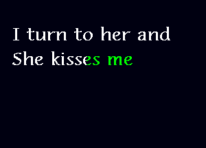 I turn to her and
She kisses me