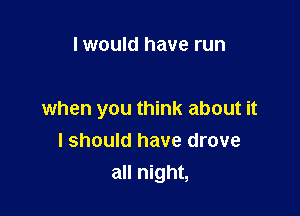 I would have run

when you think about it
I should have drove
all night,