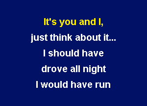 It's you and I,
just think about it...

I should have
drove all night
I would have run