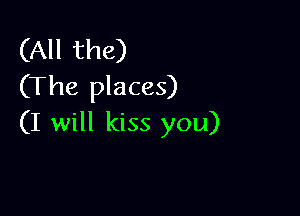 (All the)
(The places)

(I will kiss you)