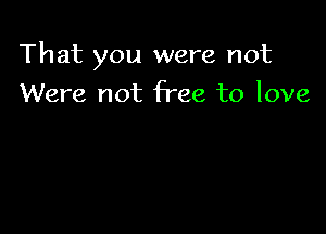 That you were not

Were not free to love