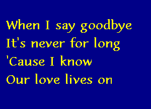 When I say goodbye

It's never for long
'Cause I know
Our love lives on