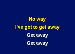 No way

I've got to get away

Get away
Get away