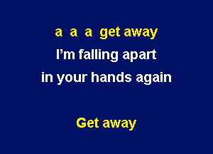 a a a get away
Pm falling apart

in your hands again

Get away