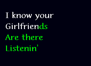 I know your
Girlfriends

Are there
Listenin'