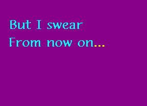 But I swear
From now on...