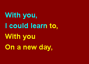 With you,
I could learn to,

With you
On a new day,