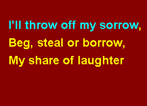 I'll throw off my sorrow,
Beg, steal or borrow,

My share of laughter