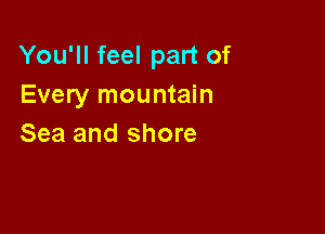 You'll feel part of
Every mountain

Sea and shore