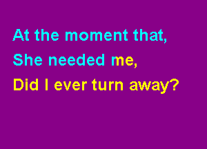 At the moment that,
She needed me,

Did I ever turn away?