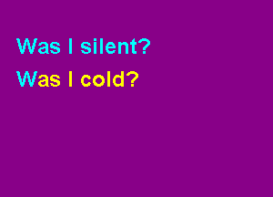 Was I silent?
Was I cold?