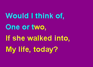 Would I think of,
One or two,

If she walked into,
My life, today?