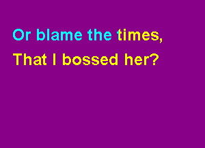 Or blame the times,
That I bossed her?