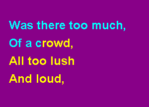 Was there too much,
Of a crowd,

All too lush
And loud,