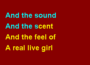And the sound
And the scent

And the feel of
A real live girl