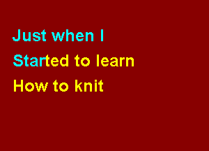 Just when I
Started to learn

How to knit