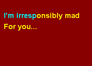 I'm irresponsibly mad
Foryouu.