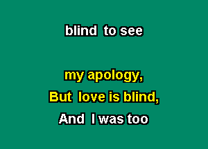 blind to see

my apology,
But love is blind,
And lwas too