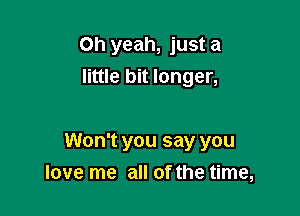 Oh yeah, just a
little bit longer,

Won't you say you
love me all of the time,