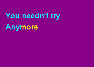 You needn't try
Anymore