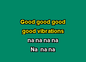 Good good good

good vibrations
na na na na
Na na na