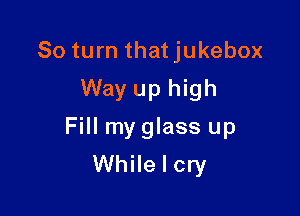 80 turn thatjukebox
Way up high

Fill my glass up
While I cry
