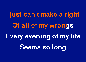 ljust can't make a right

Of all of my wrongs

Every evening of my life

Seems so long