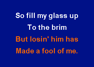 So fill my glass up

To the brim
But losin' him has

Made a fool of me.