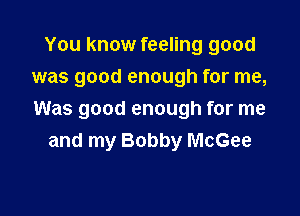 You know feeling good
was good enough for me,

Was good enough for me
and my Bobby McGee