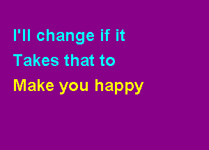I'll change if it
Takes that to

Make you happy