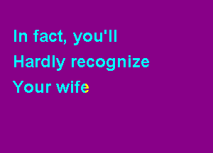 In fact, you'll
Hardly recognize

Your wife