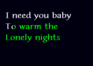 I need you baby
To warm the

Lonely nights