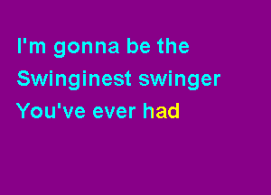 I'm gonna be the
Swinginest swinger

You've ever had
