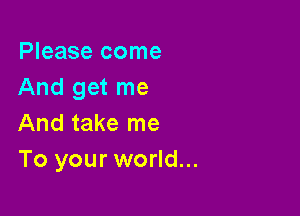 Please come
And get me

And take me
To your world...
