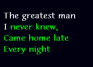 The greatest man
I never knew,

Came home late
Every night