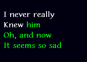 I never really
Knew him

Oh, and now
It seems so sad