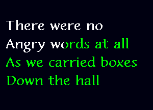 There were no
Angry words at all

As we carried boxes
Down the hall