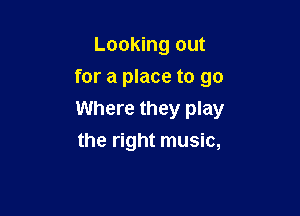 Looking out
for a place to go

Where they play

the right music,