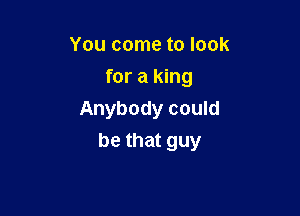 You come to look
for a king
Anybody could

be that guy