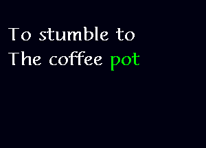 To stumble to
The coffee pot
