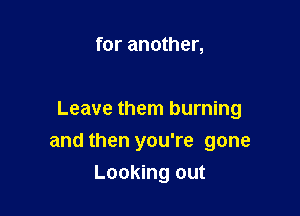 for another,

Leave them burning

and then you're gone

Looking out