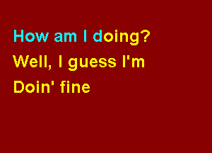 How am I doing?
Well, I guess I'm

Doin' fine